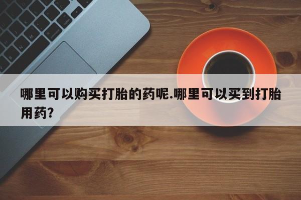 私人微信打胎药哪里可以购买打胎的药呢.哪里可以买到打胎用药？