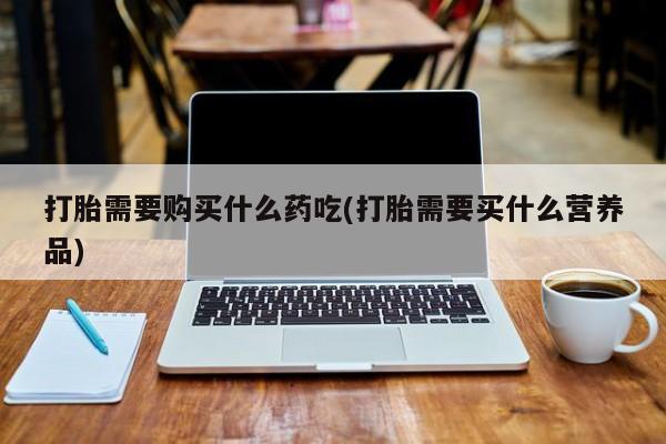 私人微信打胎药打胎需要购买什么药吃(打胎需要买什么营养品)